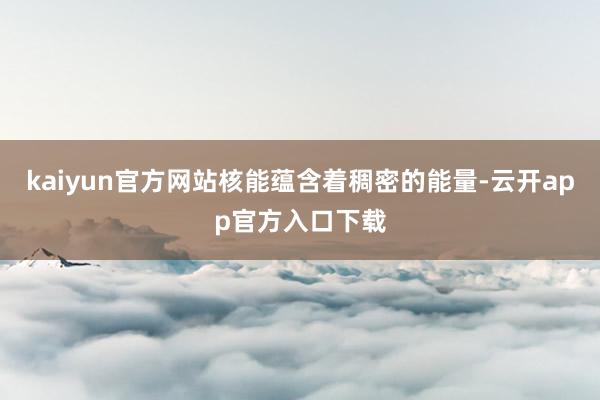kaiyun官方网站核能蕴含着稠密的能量-云开app官方入口下载