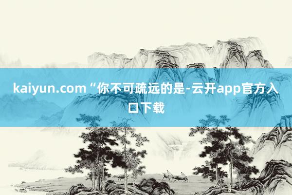 kaiyun.com “你不可疏远的是-云开app官方入口下载