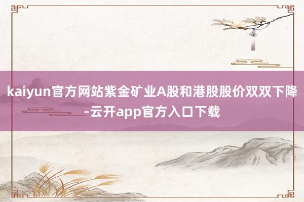 kaiyun官方网站紫金矿业A股和港股股价双双下降-云开app官方入口下载