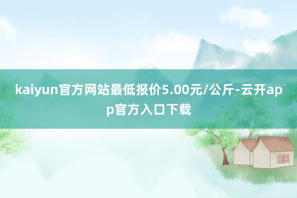 kaiyun官方网站最低报价5.00元/公斤-云开app官方入口下载