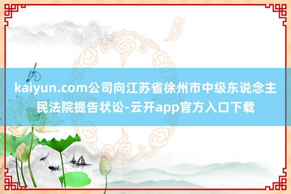 kaiyun.com公司向江苏省徐州市中级东说念主民法院提告状讼-云开app官方入口下载