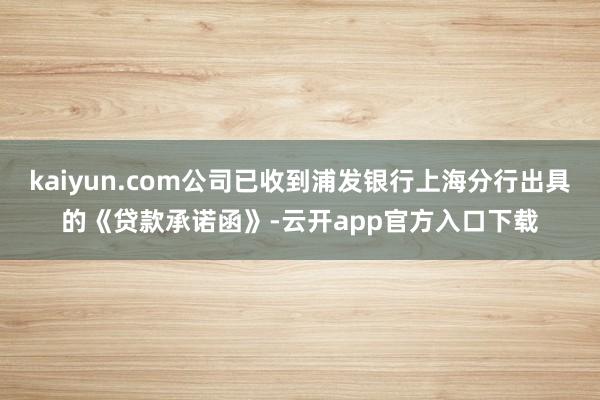 kaiyun.com公司已收到浦发银行上海分行出具的《贷款承诺函》-云开app官方入口下载