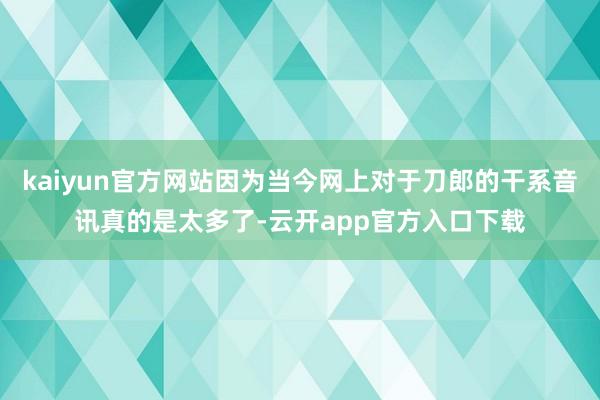 kaiyun官方网站因为当今网上对于刀郎的干系音讯真的是太多了-云开app官方入口下载