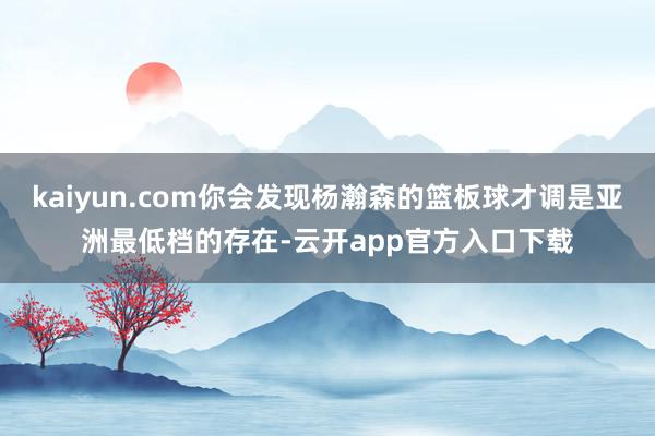 kaiyun.com你会发现杨瀚森的篮板球才调是亚洲最低档的存在-云开app官方入口下载