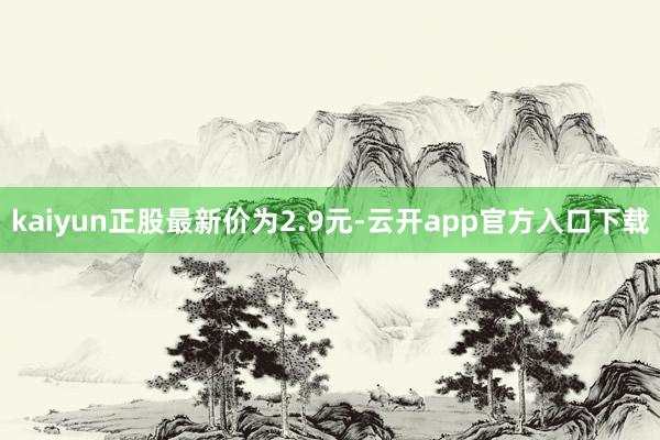kaiyun正股最新价为2.9元-云开app官方入口下载
