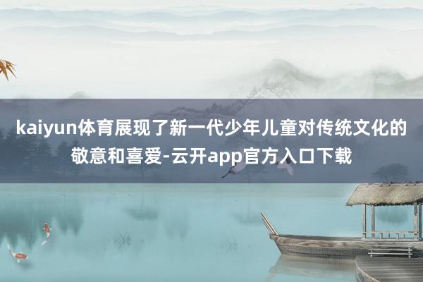 kaiyun体育展现了新一代少年儿童对传统文化的敬意和喜爱-云开app官方入口下载