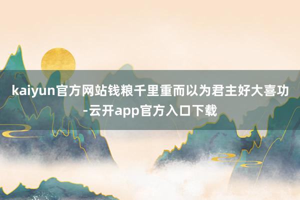 kaiyun官方网站钱粮千里重而以为君主好大喜功-云开app官方入口下载