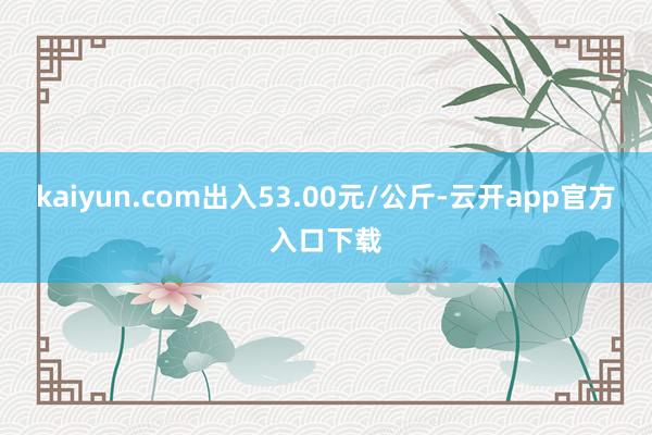 kaiyun.com出入53.00元/公斤-云开app官方入口下载
