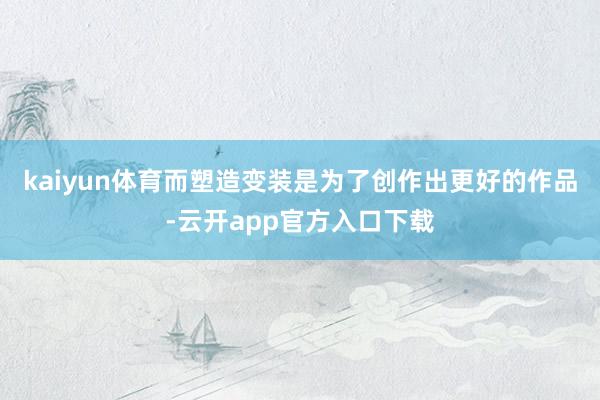 kaiyun体育而塑造变装是为了创作出更好的作品-云开app官方入口下载