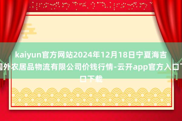 kaiyun官方网站2024年12月18日宁夏海吉星国外农居品物流有限公司价钱行情-云开app官方入口下载