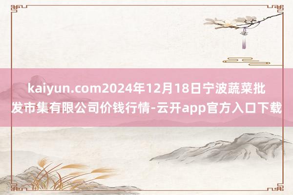 kaiyun.com2024年12月18日宁波蔬菜批发市集有限公司价钱行情-云开app官方入口下载