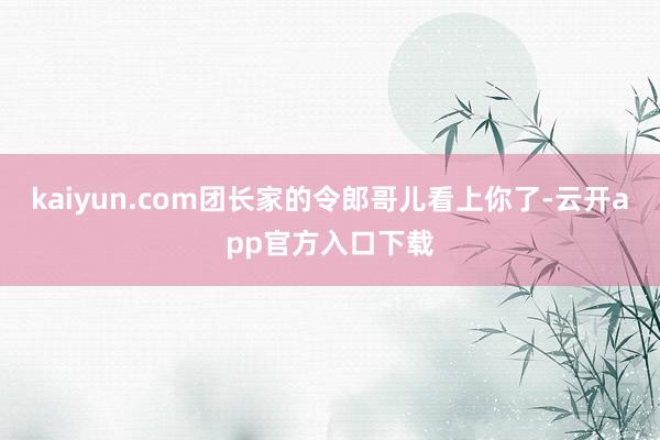 kaiyun.com团长家的令郎哥儿看上你了-云开app官方入口下载