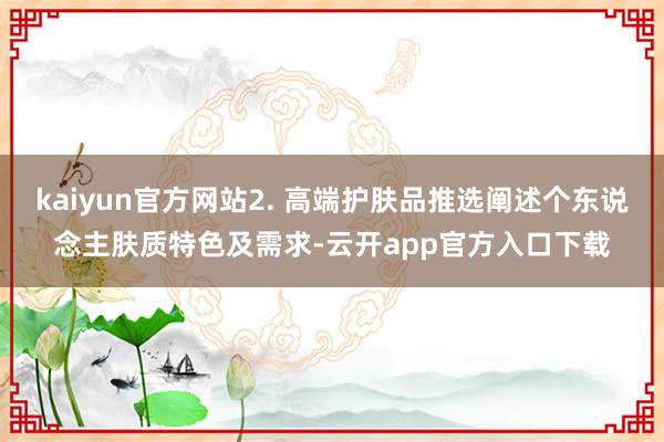 kaiyun官方网站2. 高端护肤品推选阐述个东说念主肤质特色及需求-云开app官方入口下载