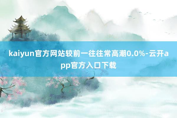kaiyun官方网站较前一往往常高潮0.0%-云开app官方入口下载