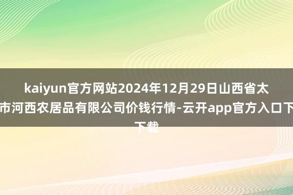 kaiyun官方网站2024年12月29日山西省太原市河西农居品有限公司价钱行情-云开app官方入口下载