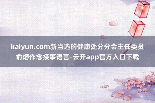kaiyun.com　　新当选的健康处分分会主任委员俞熔作念接事语言-云开app官方入口下载
