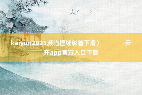 kaiyun2025濒临捏续彰着下滑) -云开app官方入口下载