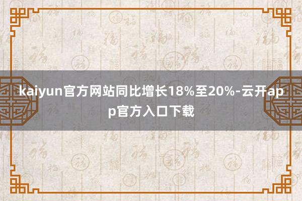 kaiyun官方网站同比增长18%至20%-云开app官方入口下载