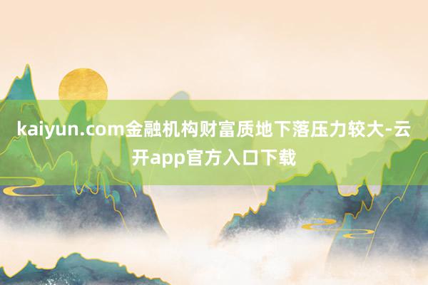 kaiyun.com金融机构财富质地下落压力较大-云开app官方入口下载