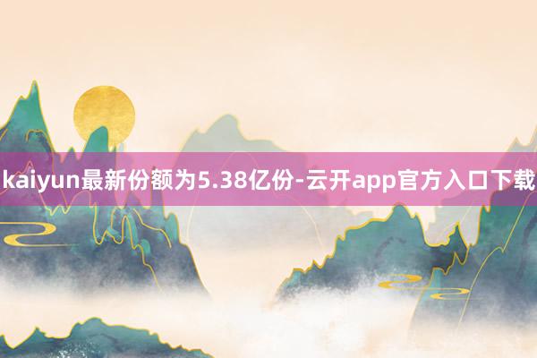 kaiyun最新份额为5.38亿份-云开app官方入口下载