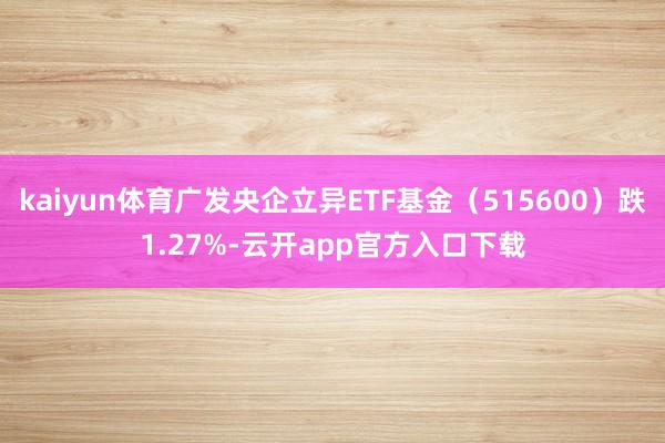kaiyun体育广发央企立异ETF基金（515600）跌1.27%-云开app官方入口下载