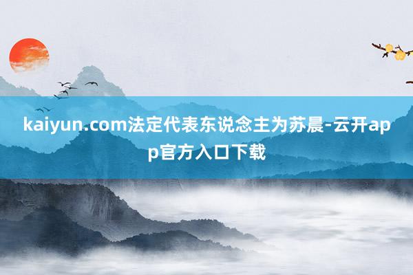 kaiyun.com法定代表东说念主为苏晨-云开app官方入口下载