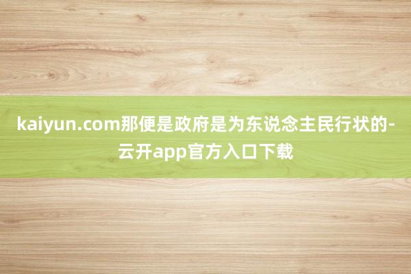 kaiyun.com那便是政府是为东说念主民行状的-云开app官方入口下载
