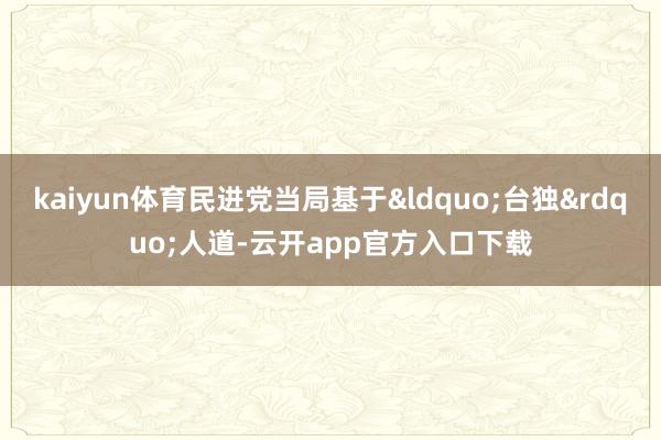 kaiyun体育民进党当局基于&ldquo;台独&rdquo;人道-云开app官方入口下载