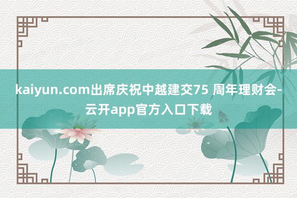 kaiyun.com出席庆祝中越建交75 周年理财会-云开app官方入口下载