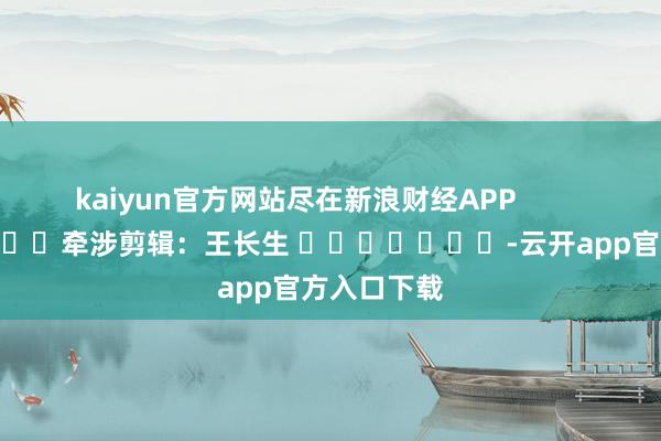 kaiyun官方网站尽在新浪财经APP            						牵涉剪辑：王长生 							-云开app官方入口下载