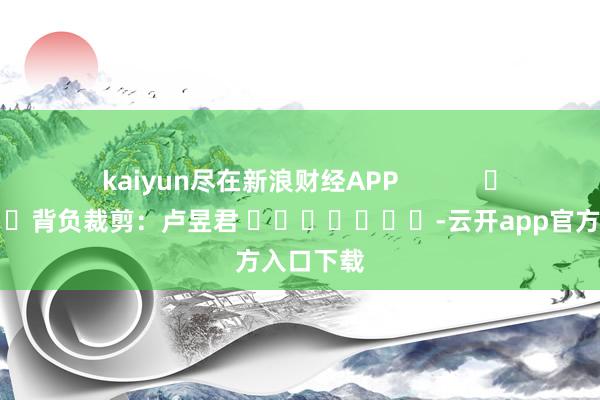kaiyun尽在新浪财经APP 背负裁剪:卢昱君 -云开app官方入口下载