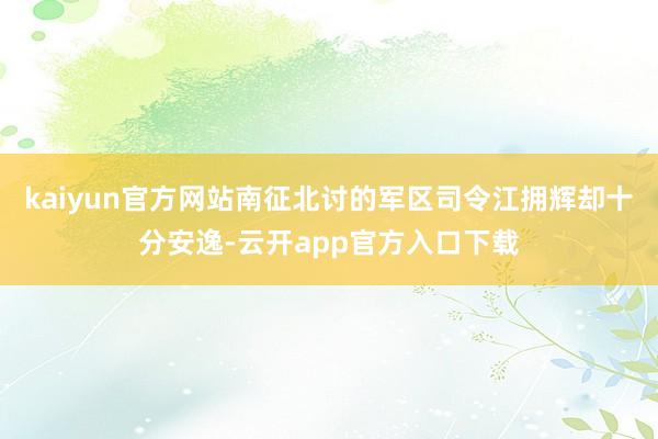 kaiyun官方网站南征北讨的军区司令江拥辉却十分安逸-云开app官方入口下载
