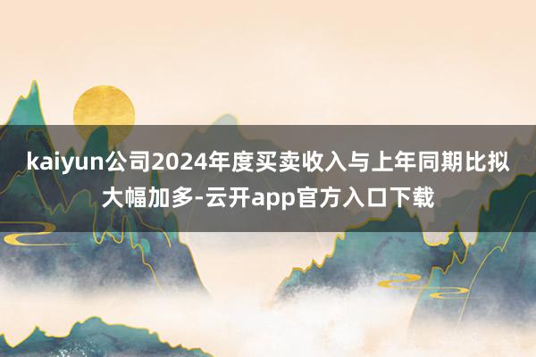 kaiyun公司2024年度买卖收入与上年同期比拟大幅加多-云开app官方入口下载