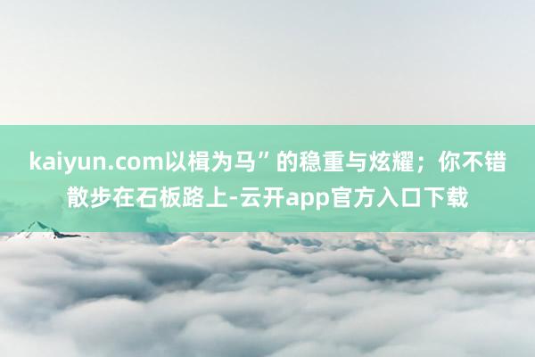 kaiyun.com以楫为马”的稳重与炫耀；你不错散步在石板路上-云开app官方入口下载