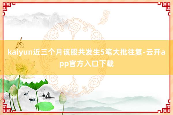 kaiyun近三个月该股共发生5笔大批往复-云开app官方入口下载