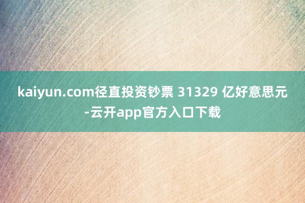 kaiyun.com径直投资钞票 31329 亿好意思元-云开app官方入口下载