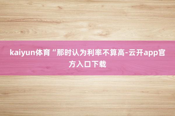 kaiyun体育“那时认为利率不算高-云开app官方入口下载