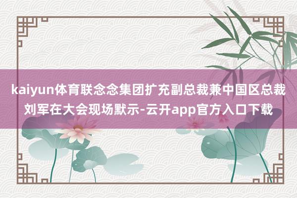 kaiyun体育联念念集团扩充副总裁兼中国区总裁刘军在大会现场默示-云开app官方入口下载