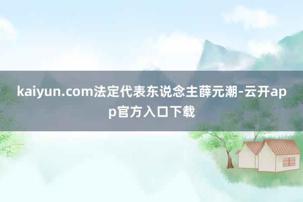 kaiyun.com法定代表东说念主薛元潮-云开app官方入口下载