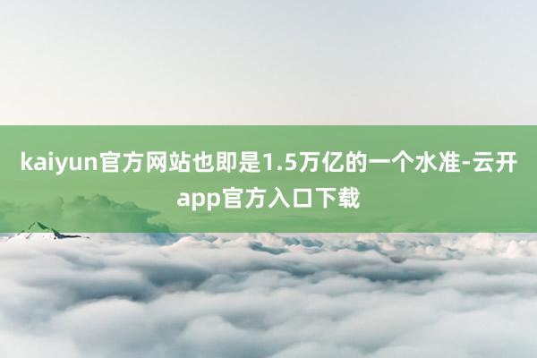 kaiyun官方网站也即是1.5万亿的一个水准-云开app官方入口下载