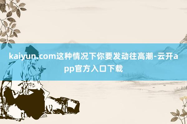 kaiyun.com这种情况下你要发动往高潮-云开app官方入口下载