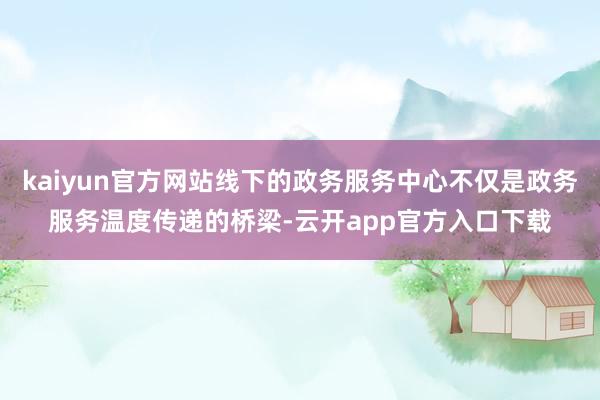 kaiyun官方网站线下的政务服务中心不仅是政务服务温度传递的桥梁-云开app官方入口下载