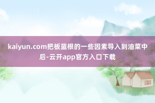 kaiyun.com把板蓝根的一些因素导入到油菜中后-云开app官方入口下载