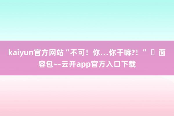kaiyun官方网站“不可！你…你干嘛?！” ๑面容包~-云开app官方入口下载