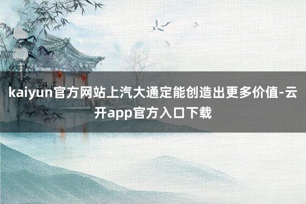 kaiyun官方网站上汽大通定能创造出更多价值-云开app官方入口下载