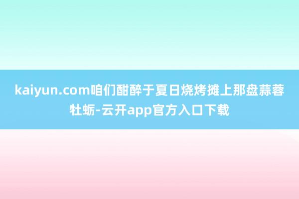 kaiyun.com咱们酣醉于夏日烧烤摊上那盘蒜蓉牡蛎-云开app官方入口下载