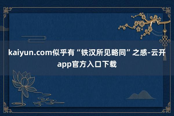 kaiyun.com似乎有“铁汉所见略同”之感-云开app官方入口下载