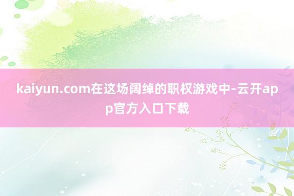 kaiyun.com在这场阔绰的职权游戏中-云开app官方入口下载