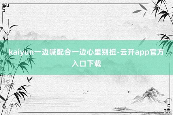 kaiyun一边喊配合一边心里别扭-云开app官方入口下载