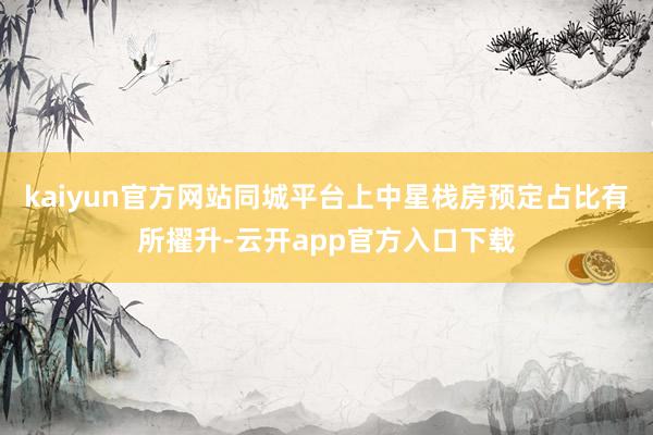 kaiyun官方网站同城平台上中星栈房预定占比有所擢升-云开app官方入口下载